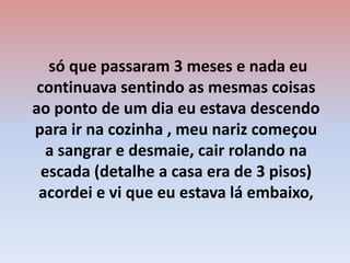  só que passaram 3 meses e nada eu continuava sentindo as mesmas coisas ao ponto de um dia eu estava descendo para ir na cozinha , meu nariz começou a sangrar e desmaie, cair rolando na escada (detalhe a casa era de 3 pisos) acordei e vi que eu estava lá embaixo,