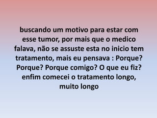 buscando um motivo para estar com esse tumor, por mais que o medico falava, não se assuste esta no inicio tem tratamento, mais eu pensava : Porque? Porque? Porque comigo? O que eu fiz? enfim comecei o tratamento longo, muito longo 