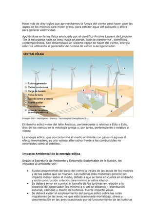 Hace más de diez siglos que aprovechamos la fuerza del viento para hacer girar las
aspas de los molinos para moler grano, para extraer agua del subsuelo y ahora
para generar electricidad.

Apoyándose en la ley física enunciada por el científico Antoine Laurent de Lavoisier
"En la naturaleza nada se crea, nada se pierde, todo se transforma", científicos
contemporáneos, han desarrollado un sistema capaz de hacer del viento, energía
eléctrica utilizando el generador de turbina de viento o aerogenerador.




Imagen Sol - Hidrógeno - Viento: Tecnologías Energéticas S.L.

El término eólico viene del latín Aeolicus, perteneciente o relativo a Éolo o Eolo,
dios de los vientos en la mitología griega y, por tanto, perteneciente o relativo al
viento.

La energía eólica, que no contamina el medio ambiente con gases ni agrava el
efecto invernadero, es una valiosa alternativa frente a los combustibles no
renovables como el petróleo.


Impacto Ambiental de la energía eólica

Según la Secretaría de Ambiente y Desarrollo Sustentable de la Nación, los
impactos al ambiente son:

    •   Ruidos provenientes del paso del viento a través de las aspas de los molinos
        y de las partes que se mueven. Las turbinas más modernas generan un
        impacto menor sobre el medio, debido a que se tiene en cuenta en el diseño
        y en la construcción criterios para minimizar estos efectos.
    •   Se deberá tener en cuenta: el tamaño de las turbinas en relación a la
        distancia del observador (es mínimo a 6 km de distancia), distribución
        espacial, cantidad y diseño de turbinas. Fuerte impacto visual.
    •   Se deberá evitar el emplazamiento del parque eólico sobre las rutas
        migratorias de las aves, ya que esto ocasionaría mortalidad, stress y
        desorientación en las aves ocasionado por el funcionamiento de las turbinas
 