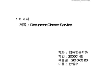 제목  : Document Chaser Service 1 차 과제 학과  :  영어영문학과 학번  : 20050142 제출일  : 2010 03 28 이름  :  한임수 