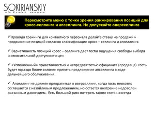 Пересмотрите меню с точки зрения ранжирования позиций для кросс-селлинга и апселлинга. Не допускайте оверселлинга Проводя тренинги для контактного персонала делайте ставку на продажи и продвижение позиций согласно классификации кросс – селлинга и апселлинга Вариативность позиций кросс – селлинга дает гостю ощущения свободы выбора и относительной доступности цен «Успокоенный» приветливостью и непредвзятостью официанта (продавца)  гость будет гораздо более склонен принять предложение апселлинга в ходе дальнейшего обслуживания. Апселлинг не должен превратиться в оверселлинг, когда гость неохотно соглашается с назойливым предложением, но остается внутренне недоволен оказанным давлением.  Есть большой риск потерять такого гостя навсегда 