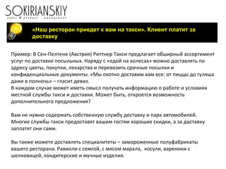«Наш ресторан приедет к вам на такси». Клиент платит за доставку Пример: В Сен-Пелтене (Австрия) Риттнер Такси предлагает обширный ассортимент услуг по доставке посыльных. Наряду с «едой на колесах» можно доставлять по адресу цветы, покупки, лекарства и перевозить срочные посылки и конфиденциальные документы. «Мы охотно доставим вам все: от пиццы до гуляша даже в полночь» – гласит девиз. В каждом случае может иметь смысл получать информацию о работе и условиях местной службы такси и доставки. Может быть, откроется возможность дополнительного предложения? Вам не нужно содержать собственную службу доставку и парк автомобилей.  Многие службы такси предоставят вашим гостям хорошие скидки, а за доставку заплатят они сами. Вы также можете доставлять специалитеты – замороженные полуфабрикаты вашего ресторана. Равиоли с семгой, с мясом марала,  косули, вареники с шелковицей, кондитерские и мучные изделия.  