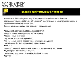Продажа сопутствующих товаров Типичными для продукции других фирм являются те объекты, которые расположились вне собственной основной компетенции и предлагаются гостям в качестве дополнительной услуги.  За комиссионные среди прочего могут предлагаться: входные билеты на выставки, мероприятия, подключение к беспроводному Интернету, телефонные карточки, путеводители и карты региона, поваренные книги, подарочные кулинарные издания детективы, бестселлеры и интересные книги CD ,  DVD смеси пряностей, кофе и чай, шоколад с символикой ресторана сувениры с логотипом ресторана; статуэтки, изделия из керамики, камня и стекла другое 