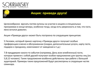 Акция: приведи друга! Целесообразно  вручать гостям купоны на участие в акциях и специальных программах в конце вечера, особенно тогда, когда есть уверенность в том, что гость явно остался доволен. Акция «Приведи друга» может быть построена по следующим принципам: Человек, который принес карточку «Приведи друга» получает особые преференции в меню и обслуживании (скидки, дополнительные услуги, карту гостя, подарок к празднику, комплимент от заведения и т.д.) В преддверие какого-то события (например, День всех влюбленных) гости, которые привели с собой друзей получают особое предложение для группы лиц (из 5,8,12 человек). Такие предложения особенно действенны при работе с большой аудиторией. Примеры таких предложений будут рассмотрены в следующих частях семинара.  