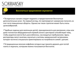 Бесплатные предложения окупаются В отдельных случаях следует подумать о предоставлении бесплатных дополнительных услуг. На первый взгляд, это противоречит намерению получить за счет гостя повышенные обороты. Однако же такая стратегия может быть очень целесообразной. Удобные сиденья для маленьких детей, принадлежности для рисования, игры или даже полностью оборудованный игровой уголок в ресторане способствуют тому, чтобы родители могли быть расслабленны, наслаждаться пребыванием. Здесь рестораторы могут многому научиться у системы американской гастрономии, которая частично специально ориентирована на потребности семей с детьми.   В традиционных венских кофейнях сегодня еще принято держать для гостей газеты и журналы, которыми можно пользоваться бесплатно.   