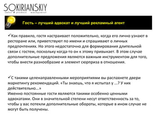 Как правило, гостя настраивает положительно, когда его лично узнают в ресторане или, приветствуют по имени и спрашивают о личных предпочтениях. Но этого недостаточно для формирования длительной связи с гостем, поскольку когда-то он к этому привыкает. В этом случае дополнительные предложения являются важным инструментом для того, чтобы внести разнообразие и элемент сюрприза в отношения.   С такими целенаправленными мероприятиями вы распахнете двери маркетингу рекомендаций. «Ты знаешь, что я испытал у ...? У них действительно...» Именно постоянные гости являются такими особенно ценными адвокатами. Они в значительной степени несут ответственность за то, чтобы у вас потекли дополнительные обороты, которые в ином случае не могут быть получены.    Гость – лучший адвокат и лучший рекламный агент 