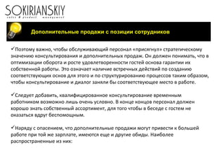 Поэтому важно, чтобы обслуживающий персонал «присягнул» стратегическому значению консультирования и дополнительных продаж. Он должен понимать, что в оптимизации оборота и росте удовлетворенности гостей основа гарантии их собственной работы. Это означает наличие встречных действий по созданию соответствующих основ для этого и по структурированию процессов таким образом, чтобы консультирование и диалог заняли бы соответствующее место в работе. Следует добавить, квалифицированное консультирование временным работником возможно лишь очень условно. В конце концов персонал должен хорошо знать собственный ассортимент, для того чтобы в беседе с гостем не оказаться вдруг беспомощным. Наряду с опасением, что дополнительные продажи могут привести к большей работе при той же зарплате, имеются еще и другие обиды. Наиболее распространенные из них: Дополнительные продажи с позиции сотрудников 