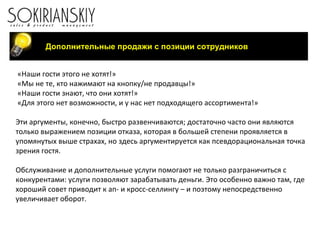 «Наши гости этого не хотят!» «Мы не те, кто нажимают на кнопку/не продавцы!» «Наши гости знают, что они хотят!» «Для этого нет возможности, и у нас нет подходящего ассортимента!»   Эти аргументы, конечно, быстро развенчиваются; достаточно часто они являются только выражением позиции отказа, которая в большей степени проявляется в упомянутых выше страхах, но здесь аргументируется как псевдорациональная точка зрения гостя. Обслуживание и дополнительные услуги помогают не только разграничиться с конкурентами: услуги позволяют зарабатывать деньги. Это особенно важно там, где хороший совет приводит к ап- и кросс-селлингу – и поэтому непосредственно увеличивает оборот. Дополнительные продажи с позиции сотрудников 