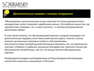 Обслуживание и дополнительные услуги помогают не только разграничиться с конкурентами: услуги позволяют зарабатывать деньги. Это особенно важно там, где хороший совет приводит к ап- и кросс-селлингу – и поэтому непосредственно увеличивает оборот. В этом случае понятно, что обслуживающий персонал, который инициирует эти дополнительные продажи, хочет иметь свой кусочек пирога. Участие в успехе является центральным ключевым словом в этой взаимосвязи. Оно является также основой высокой мотивации персонала: тот, кто персонально участвует в обороте и прибылях, возникших благодаря ему, прилагает усилия при обслуживании гостей больше, чем тот, кто всегда получает фиксированную зарплату. Рекомендуется внедрять многоуровневую систему материальной мотивации контактного персонала, называемую «5 бонусов»   Дополнительные продажи с позиции сотрудников 