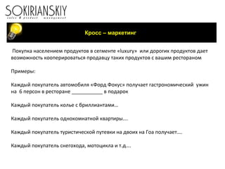 Покупка населением продуктов в сегменте « luxury »  или дорогих продуктов дает  возможность кооперироваться продавцу таких продуктов с вашим рестораном Примеры: Каждый покупатель автомобиля «Форд Фокус» получает гастрономический  ужин на  6 персон в ресторане ___________ в подарок Каждый покупатель колье с бриллиантами… Каждый покупатель однокомнатной квартиры…. Каждый покупатель туристической путевки на двоих на Гоа получает…. Каждый покупатель снегохода, мотоцикла и т.д…. Кросс – маркетинг 