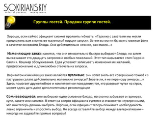Группы гостей. Продажи группе гостей. Хорошо, если сейчас официант сможет проявить гибкость: «Тарелку с салатами мы могли предложить вам в качестве маленькой порции закуски. Затем вы могли бы взять говяжье филе в качестве основного блюда. Оно действительно нежное, как масло...»   Изменяющие заказ : кажется, что они относительно быстро выбирают блюдо, но затем высказывают сто двадцать запросов и особых пожеланий. Этот тип называется «тип Гарри-и-Салли». Кошмар обслуживания. Едва успевают записывать изменения их желаний, профессионально и дружелюбно отвечать на запросы.   Вариантом изменяющих заказ являются  пугливые : они хотят знать все совершенно точно! «В пастушьем салате действительно маленькие анчоусы? Знаете ли, я не переношу анчоусы...» Здесь помогает дружелюбное и компетентное поведение: тот, кто разовьет чутье на страх, может здесь дать даже дополнительные рекомендации Сомневающиеся :  они выбирают одно основное блюдо, но охотно забывают о гарнирах, супе, салате или напитке. В ответ на вопрос официанта суетятся и становятся неуверенными, что они теперь должны выбрать. Хорошо, если официант теперь понимает необходимость ловко ограничить и упростить выбор. Но всегда оставляйте выбор между альтернативами – никогда не задавайте прямые вопросы!   