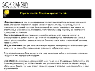 Группы гостей. Продажи группе гостей. Определившиеся:  они всегда заказывают от одного до трех блюд, которые заказывают везде. Становится проблемой, когда в меню нет обычных блюд – например, если их приглашают в японский ресторан. Определенный тип открыт для нового, но в рамках не апселлинга, а кросс-селлинга. Предоставьте ему сделать выбор и при случае предложите подходящие дополнения. Быстро решающие : они предварительно обдумали, на что у них есть аппетит, и структурированно делают выбор. При этом им помогает хорошо подготовленное меню, в рамках которого они быстро ориентируются. Они тоже открыты для предложений в рамках кросс-селлинга. Подготовленные : они уже вечером накануне изучили меню ресторана в Интернете и уже знают, что им нужно. Хотя предложения днем могут выбить их из колеи.   Если меню оформлено безупречно, то они сами в состоянии выбрать интересные сочетания. Поздравьте их с прекрасным выбором!   Завистники:  они уже давно сделали свой заказ (чаще всего блюда средней стоимости и без больших дополнений), но затем изменяют или дополняют свой заказ в последнюю минуту. «Если вы все берете суп, тогда я тоже, пожалуй, возьму. И аперитив тоже, пожалуйста, ... а вы еще заказали?»   