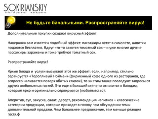 Не будьте банальными. Распространяйте вирус! Дополнительные покупки создают вирусный эффект   Наверняка вам известен подобный эффект: пассажиры летят в самолете, напитки подаются бесплатно. Вдруг кто-то захотел томатный сок – и уже многие другие пассажиры заражены и тоже требуют томатный сок.   Распространяйте вирус!   Яркие блюда и  услуги вызывают этот же эффект: если, например, стильно сервируется «Торопливый Нойман» (фирменный кофе одного из ресторанов, где эспрессо наливается поверх вбитых сливок), то за этим также последуют запросы от других любопытных гостей. Это еще в большей степени относится к блюдам, которые ярко и оригинально сервируются (любопытство).   Аперитив, суп, закуска, салат, десерт, рекомендация напитков – классические категории продукции, которые приходят в голову при обсуждении темы дополнительной продажи. Чем банальнее предложение, тем меньше реакция гостя.ф 