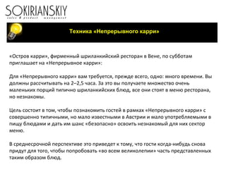 Техника «Непрерывного карри» «Остров карри», фирменный шриланкийский ресторан в Вене, по субботам приглашает на «Непрерывное карри»:   Для «Непрерывного карри» вам требуется, прежде всего, одно: много времени. Вы должны рассчитывать на 2–2,5 часа. За это вы получаете множество очень маленьких порций типично шриланкийских блюд, все они стоят в меню ресторана, но незнакомы.   Цель состоит в том, чтобы познакомить гостей в рамках «Непрерывного карри» с совершенно типичными, но мало известными в Австрии и мало употребляемыми в пищу блюдами и дать им шанс «безопасно» освоить незнакомый для них сектор меню.   В среднесрочной перспективе это приведет к тому, что гости когда-нибудь снова придут для того, чтобы попробовать «во всем великолепии» часть представленных таким образом блюд. 