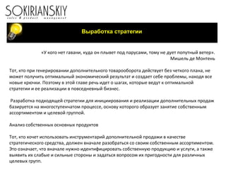 Выработка стратегии «У кого нет гавани, куда он плывет под парусами, тому не дует попутный ветер». Мишель де Монтень   Тот, кто при генерировании дополнительного товарооборота действует без четкого плана, не может получить оптимальный экономический результат и создает себе проблемы, находя все новые крючки. Поэтому в этой главе речь идет о шагах, которые ведут к оптимальной стратегии и ее реализации в повседневный бизнес.   Разработка подходящей стратегии для инициирования и реализации дополнительных продаж базируется на многоступенчатом процессе, основу которого образует занятие собственным ассортиментом и целевой группой.   Анализ собственных основных продуктов   Тот, кто хочет использовать инструментарий дополнительной продажи в качестве стратегического средства, должен вначале разобраться со своим собственным ассортиментом. Это означает, что вначале нужно идентифицировать собственную продукцию и услуги, а также выявить их слабые и сильные стороны и задаться вопросом их пригодности для различных целевых групп.   