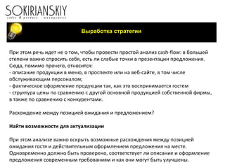 Выработка стратегии При этом речь идет не о том, чтобы провести простой анализ  cash - flow : в большей степени важно спросить себя, есть ли слабые точки в презентации предложения. Сюда, помимо прочего, относится: - описание продукции в меню, в проспекте или на веб-сайте, в том числе обслуживающим персоналом; - фактическое оформление продукции так, как это воспринимается гостем - структура цены по сравнению с другой основной продукцией собственной фирмы, в также по сравнению с конкурентами.   Расхождение между позицией ожидания и предложением?   Найти возможности для актуализации   При этом анализе важно вскрыть возможные расхождения между позицией ожидания гостя и действительным оформлением предложения на месте. Одновременно должно быть проверено, соответствует ли описание и оформление предложения современным требованиям и как они могут быть улучшены. 