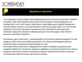 На следующем этапе следует идентифицированный основной ассортимент разбить на группы. При этом предлагаются различные критерии структурирования, но, прежде всего, этот этап служит подготовке к идентификации сходной продукции, которая может считаться альтернативной относительно друг друга. На этой основе выделите, как могут выглядеть возможные пути апселлинга для отдельных основных продуктов. Важную информацию для этого вам дадут цены меню и данные о категории продукта. Напомним: цель апселлинга – рекомендовать гостю более дорогой вариант того же продукта. При этом само собой разумеется, что новая рекомендация должна соответствовать первоначальному выбору по сути. На основе путей апселлинга, определенных таким способом, вы должны для каждого выбранного основного продукта подобрать несколько аргументов в пользу продажи и деталей, которые покажутся особенно привлекательными в качестве альтернативы первоначально сделанного выбора.   Выработка стратегии 