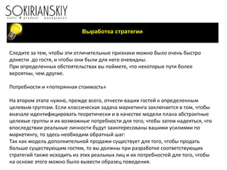 Следите за тем, чтобы эти отличительные признаки можно было очень быстро донести  до гостя, и чтобы они были для него очевидны. При определенных обстоятельствах вы поймете, что некоторые пути более вероятны, чем другие.  Потребности и «потерянная стоимость»   На втором этапе нужно, прежде всего, отнести ваших гостей к определенным целевым группам. Если классическая задача маркетинга заключается в том, чтобы вначале идентифицировать теоретически и в качестве модели плана абстрактные целевые группы и их возможные потребности для того, чтобы затем надеяться, что впоследствии реальные личности будут заинтересованы вашими усилиями по маркетингу, то здесь необходим обратный шаг: Так как модель дополнительной продажи существует для того, чтобы продать больше существующим гостям, то вы должны при разработке соответствующих стратегий также исходить из этих реальных лиц и их потребностей для того, чтобы на основе этого можно было вывести образец поведения.   Выработка стратегии 
