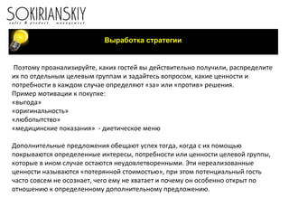 Поэтому проанализируйте, каких гостей вы действительно получили, распределите их по отдельным целевым группам и задайтесь вопросом, какие ценности и потребности в каждом случае определяют «за» или «против» решения.  Пример мотивации к покупке: «выгода» «оригинальность» «любопытство» «медицинские показания»  - диетическое меню   Дополнительные предложения обещают успех тогда, когда с их помощью покрываются определенные интересы, потребности или ценности целевой группы, которые в ином случае остаются неудовлетворенными. Эти нереализованные ценности называются «потерянной стоимостью», при этом потенциальный гость часто совсем не осознает, чего ему не хватает и почему он особенно открыт по отношению к определенному дополнительному предложению.   Выработка стратегии 
