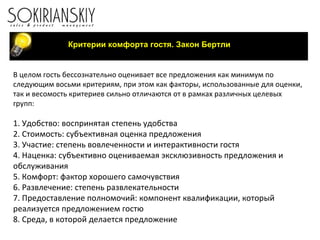 Критерии комфорта гостя. Закон Бертли В целом гость бессознательно оценивает все предложения как минимум по следующим восьми критериям, при этом как факторы, использованные для оценки, так и весомость критериев сильно отличаются от в рамках различных целевых групп: 1. Удобство: воспринятая степень удобства 2. Стоимость: субъективная оценка предложения 3. Участие: степень вовлеченности и интерактивности гостя 4. Наценка: субъективно оцениваемая эксклюзивность предложения и обслуживания 5. Комфорт: фактор хорошего самочувствия 6. Развлечение: степень развлекательности 7. Предоставление полномочий: компонент квалификации, который реализуется предложением гостю 8. Среда, в которой делается предложение 