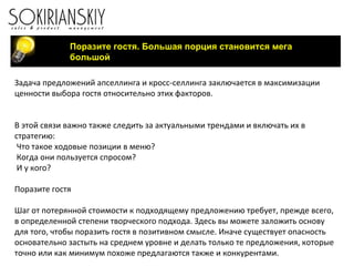 Поразите гостя. Большая порция становится мега большой Задача предложений апселлинга и кросс-селлинга заключается в максимизации ценности выбора гостя относительно этих факторов.     В этой связи важно также следить за актуальными трендами и включать их в стратегию: Что такое ходовые позиции в меню? Когда они пользуется спросом? И у кого?   Поразите гостя   Шаг от потерянной стоимости к подходящему предложению требует, прежде всего, в определенной степени творческого подхода. Здесь вы можете заложить основу для того, чтобы поразить гостя в позитивном смысле. Иначе существует опасность основательно застыть на среднем уровне и делать только те предложения, которые точно или как минимум похоже предлагаются также и конкурентами. 