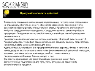 Продумайте алгоритм действий Определить продукцию, подлежащую рекомендации. Научите своих сотрудников не спрашивать: «Хотите ли вина?», «Вы хотите красное или белое вино?» Это означает не провоцировать отрицательный ответ, а предложить альтернативу: обучить сотрудников товароведению. Сотрудники должны сами попробовать продукцию. Они должны знать, какой напиток, к какой еде (и наоборот) нужно рекомендовать; раздавать или продавать гостям купоны, например, 11 порций пива по цене 10; накрыть стол так, чтобы был подан сигнал, какие продукты должны потребляться, например, подать меню или бокалы для вина; дополнительные продажи вне предприятия: бокалы, сервизы, блюда и напитки, а также десерты. Указать на это в меню или в форме маленькой рыночной площадки, например, витрины, стола в зоне входа, особого списка цен и т.д.; использовать необычные бокалы, посуду и т.д.; Эти советы показывают, что даже ближайшее окружение может быть соответствующе подготовлено для того, чтобы оптимально подготовить дополнительные продажи.     