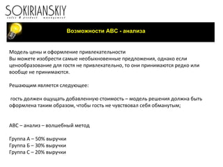 Возможности АВС - анализа Модель цены и оформление привлекательности Вы можете изобрести самые необыкновенные предложения, однако если ценообразование для гостя не привлекательно, то они принимаются редко или вообще не принимаются.  Решающим является следующее:   гость должен ощущать добавленную стоимость – модель решения должна быть оформлена таким образом, чтобы гость не чувствовал себя обманутым;     ABC –  анализ – волшебный метод   Группа А – 50% выручки Группа Б – 30% выручки Группа С – 20% выручки   