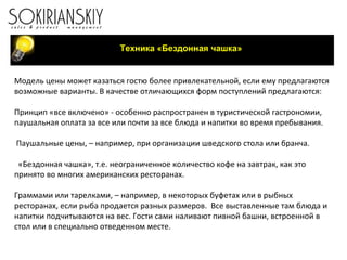 Техника «Бездонная чашка» Модель цены может казаться гостю более привлекательной, если ему предлагаются возможные варианты. В качестве отличающихся форм поступлений предлагаются: Принцип «все включено» - особенно распространен в туристической гастрономии, паушальная оплата за все или почти за все блюда и напитки во время пребывания.    Паушальные цены, – например, при организации шведского стола или бранча.   «Бездонная чашка», т.е. неограниченное количество кофе на завтрак, как это принято во многих американских ресторанах. Граммами или тарелками, – например, в некоторых буфетах или в рыбных ресторанах, если рыба продается разных размеров.  Все выставленные там блюда и напитки подчитываются на вес. Гости сами наливают пивной башни, встроенной в стол или в специально отведенном месте. 
