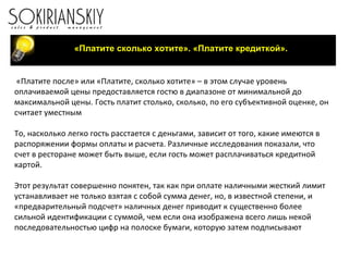 «Платите сколько хотите». «Платите кредиткой». «Платите после» или «Платите, сколько хотите» – в этом случае уровень оплачиваемой цены предоставляется гостю в диапазоне от минимальной до максимальной цены. Гость платит столько, сколько, по его субъективной оценке, он считает уместным   То, насколько легко гость расстается с деньгами, зависит от того, какие имеются в распоряжении формы оплаты и расчета. Различные исследования показали, что счет в ресторане может быть выше, если гость может расплачиваться кредитной картой.   Этот результат совершенно понятен, так как при оплате наличными жесткий лимит устанавливает не только взятая с собой сумма денег, но, в известной степени, и «предварительный подсчет» наличных денег приводит к существенно более сильной идентификации с суммой, чем если она изображена всего лишь некой последовательностью цифр на полоске бумаги, которую затем подписывают 