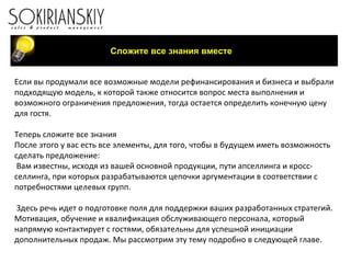Сложите все знания вместе Если вы продумали все возможные модели рефинансирования и бизнеса и выбрали подходящую модель, к которой также относится вопрос места выполнения и возможного ограничения предложения, тогда остается определить конечную цену для гостя.   Теперь сложите все знания После этого у вас есть все элементы, для того, чтобы в будущем иметь возможность сделать предложение: Вам известны, исходя из вашей основной продукции, пути апселлинга и кросс-селлинга, при которых разрабатываются цепочки аргументации в соответствии с потребностями целевых групп.     Здесь речь идет о подготовке поля для поддержки ваших разработанных стратегий. Мотивация, обучение и квалификация обслуживающего персонала, который напрямую контактирует с гостями, обязательны для успешной инициации дополнительных продаж. Мы рассмотрим эту тему подробно в следующей главе. 