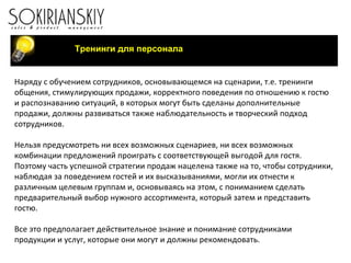 Тренинги для персонала Наряду с обучением сотрудников, основывающемся на сценарии, т.е. тренинги общения, стимулирующих продажи, корректного поведения по отношению к гостю и распознаванию ситуаций, в которых могут быть сделаны дополнительные продажи, должны развиваться также наблюдательность и творческий подход сотрудников. Нельзя предусмотреть ни всех возможных сценариев, ни всех возможных комбинации предложений проиграть с соответствующей выгодой для гостя. Поэтому часть успешной стратегии продаж нацелена также на то, чтобы сотрудники, наблюдая за поведением гостей и их высказываниями, могли их отнести к различным целевым группам и, основываясь на этом, с пониманием сделать предварительный выбор нужного ассортимента, который затем и представить гостю.   Все это предполагает действительное знание и понимание сотрудниками продукции и услуг, которые они могут и должны рекомендовать.  