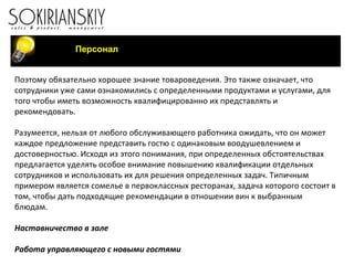 Персонал Поэтому обязательно хорошее знание товароведения. Это также означает, что сотрудники уже сами ознакомились с определенными продуктами и услугами, для того чтобы иметь возможность квалифицированно их представлять и рекомендовать. Разумеется, нельзя от любого обслуживающего работника ожидать, что он может каждое предложение представить гостю с одинаковым воодушевлением и достоверностью. Исходя из этого понимания, при определенных обстоятельствах предлагается уделять особое внимание повышению квалификации отдельных сотрудников и использовать их для решения определенных задач. Типичным примером является сомелье в первоклассных ресторанах, задача которого состоит в том, чтобы дать подходящие рекомендации в отношении вин к выбранным блюдам.   Наставничество в зале Работа управляющего с новыми гостями Выход шеф-повара на фламбирование 