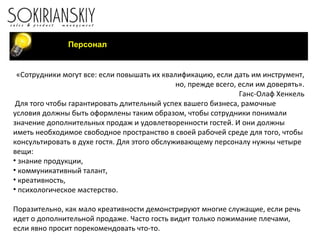 Персонал «Сотрудники могут все: если повышать их квалификацию, если дать им инструмент, но, прежде всего, если им доверять». Ганс-Олаф Хенкель   Для того чтобы гарантировать длительный успех вашего бизнеса, рамочные условия должны быть оформлены таким образом, чтобы сотрудники понимали значение дополнительных продаж и удовлетворенности гостей. И они должны иметь необходимое свободное пространство в своей рабочей среде для того, чтобы консультировать в духе гостя. Для этого обслуживающему персоналу нужны четыре вещи: знание продукции, коммуникативный талант, креативность, психологическое мастерство.   Поразительно, как мало креативности демонстрируют многие служащие, если речь идет о дополнительной продаже. Часто гость видит только пожимание плечами, если явно просит порекомендовать что-то.   