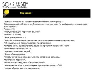Персонал Гость: «Какое вино вы можете порекомендовать нам к судаку?» Обслуживающий: «Не имею представления – я не пью вино. Но шеф говорит, что все наши вина хороши». Гость: «???»   обслуживающий персонал должен: помогать гостю, консультировать его, предоставлять на рассмотрение персональную пользу предложения, убеждать его в преимуществах предложения, вместе с ним вырабатывать решения проблем и желаний гостя, понимать ситуацию гостя, проявлять знание людей, быть общительным, уметь чутко и понятно разъяснять встречные вопросы, проявлять терпение, быть открытым для особых пожеланий, выдерживать эмоциональную нагрузку и владеть собой, уметь обращаться с отказом гостя.     