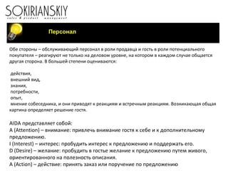 Персонал Обе стороны – обслуживающий персонал в роли продавца и гость в роли потенциального покупателя – реагируют не только на деловом уровне, на котором в каждом случае общается другая сторона. В большей степени оцениваются:   действия, внешний вид, знания, потребности, опыт, мнение собеседника, и они приводят к реакциям и встречным реакциям. Возникающая общая картина определяет решение гостя. AIDA  представляет собой: А ( Attention ) – внимание: привлечь внимание гостя к себе и к дополнительному предложению. I  ( Interest ) – интерес: пробудить интерес к предложению и поддержать его. D  ( Desire ) – желание: пробудить в гостье желание к предложению путем живого, ориентированного на полезность описания. A  ( Action ) – действие: принять заказ или поручение по предложению 