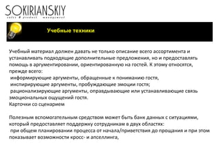 Учебные техники Учебный материал должен давать не только описание всего ассортимента и устанавливать подходящие дополнительные предложения, но и предоставлять помощь в аргументировании, ориентированную на гостей. К этому относятся, прежде всего: информирующие аргументы, обращенные к пониманию гостя, инспирирующие аргументы, пробуждающие эмоции гостя; рационализирующие аргументы, оправдывающие или устанавливающие связь эмоциональных ощущений гостя.  Карточки со сценарием   Полезным вспомогательным средством может быть банк данных с ситуациями, который предоставляет поддержку сотрудникам в двух областях: при общем планировании процесса от начала/приветствия до прощания и при этом показывает возможности кросс- и апселлинга, 