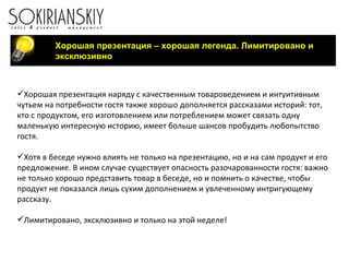 Хорошая презентация – хорошая легенда. Лимитировано и эксклюзивно Хорошая презентация наряду с качественным товароведением и интуитивным чутьем на потребности гостя также хорошо дополняется рассказами историй: тот, кто с продуктом, его изготовлением или потреблением может связать одну маленькую интересную историю, имеет больше шансов пробудить любопытство гостя. Хотя в беседе нужно влиять не только на презентацию, но и на сам продукт и его предложение. В ином случае существует опасность разочарованности гостя: важно не только хорошо представить товар в беседе, но и помнить о качестве, чтобы продукт не показался лишь сухим дополнением и увлеченному интригующему рассказу.   Лимитировано, эксклюзивно и только на этой неделе! 