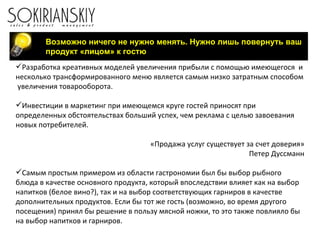 Возможно ничего не нужно менять. Нужно лишь повернуть ваш продукт «лицом» к гостю Разработка креативных моделей увеличения прибыли с помощью имеющегося  и несколько трансформированного меню является самым низко затратным способом  увеличения товарооборота. Инвестиции в маркетинг при имеющемся круге гостей приносят при определенных обстоятельствах больший успех, чем реклама с целью завоевания новых потребителей.   «Продажа услуг существует за счет доверия» Петер Дуссманн Самым простым примером из области гастрономии был бы выбор рыбного блюда в качестве основного продукта, который впоследствии влияет как на выбор напитков (белое вино?), так и на выбор соответствующих гарниров в качестве дополнительных продуктов. Если бы тот же гость (возможно, во время другого посещения) принял бы решение в пользу мясной ножки, то это также повлияло бы на выбор напитков и гарниров. 
