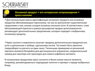 Основной продукт + его интересное сопровождение = кросс-селлинг  Для консультации важна идентификация основного продукта или основных продуктов обслуживающим персоналом, так как он располагает существенными сведениями о том, каковы сегодня основные желания гостя. В соответствии с этим обслуживающий персонал в рамках расширения продаж целенаправленно рекомендует дополнительные предложения, которые подходят к выбранному основному продукту.   Кросс-селлинг в маркетинге означает продажу дополнительных продуктов или услуг в дополнение к выбору, сделанному гостем. Так может быть увеличен товарооборот из расчета на один заказ. Типичными примерами из розничной торговли являются батарейки для дистанционного управления, соединительный провод для принтера или прокладки для нового кофейного автомата. В гастрономии продуктами кросс-селлинга в более узком смысле являются, например, рекомендованные подходящие напитки и гарниры к череде выбранных блюд. 
