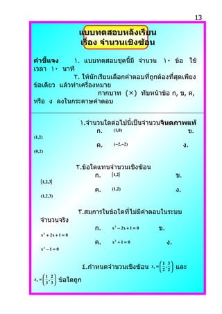 13

                     แบบทดสอบหลังเรียน
                     เรื่อง จำำนวนเชิงซ้อน

คำำชี้แจง     ١. แบบทดสอบชุดนี้มี จำานวน ١٠ ข้อ ใช้
เวลา ١٠ นาที
              ٢. ให้นักเรียนเลือกคำาตอบที่ถูกต้องที่สุดเพียง
ข้อเดียว แล้วทำาเครื่องหมาย
                        กากบาท () ทับหน้าข้อ ก, ข, ค,
หรือ ง ลงในกระดาษคำาตอบ


                      ١.จำานวนใดต่อไปนี้เป็นจำานวนจินตภำพแท้
                            ก.   (1,0)                   ข.
(1,2)
                             ค.    ( −2,−2)                             ง.
(0,2)


                     ٢.ข้อใดแทนจำานวนเชิงซ้อน
                           ก.  {1,2}                               ข.
   {1,2,3}
                             ค.   (1,2)                            ง.
   (1,2,3)


                     ٣.สมการในข้อใดที่ไม่มีคำาตอบในระบบ
   จำานวนจริง
                             ก.   x 2 − 2x + 1 = 0      ข.
    x + 2x + 1 = 0
        2


                             ค.   x2 + 1 = 0                 ง.
    x −1 = 0
        2




                                                          1 3
                         ٤.กำาหนดจำานวนเชิงซ้อน      z1 =  , 
                                                           2 2
                                                                   และ
     1 2
z2 =  , 
      3 3
              ข้อใดถูก
 