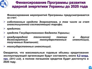 Финансирование Программы   развития ядерной энергетики Украины до 2020 года   Финансирование мероприятий Программы предусматривается за счет:  собственных средств Энергоатома, в том числе за счет инвестиционной составляющей тарифа; кредитов; средств Государственного бюджета Украины; международной технической помощи и других безвозвратных  негосударственных инвестиций, полученных Компанией; негосударственных инвестиций.  Ожидается, что максимальные годовые объемы кредитования эксплуатирующей организации будут составлять около  8,2 млрд. грн.   (2013 год),  а полное погашение кредитов будет достигнуто в 2020 году. 