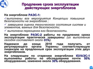 Продление срока эксплуатации действующих энергоблоков На энергоблоке  РАЭС-1 : вы полнены все  мероприятия Концепции повышния  безопасности на энергоблоке  ; завершена оценка технического состояния систем и  элементов, важных для безопасности ; выполнена переоценка его безопасности . На энергоблоке  РАЭС-2  работы по продлению срока эксплуатации практически завершены  (их выполнение сегодня составляет около  85% ). Надеемся до конца 2010 года получить от регулирующего органа Украины соответствующую лицензию на продленный срок эксплуатации этих двух энергоблоков. На следующем по старению энергоблоке  ЮУАЭС-1  выполнены работы по обследованию почти  50%  оборудования, заменено около  30%  оборудования. 