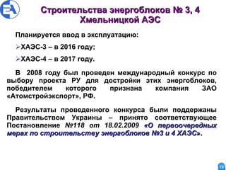 Строительства энергоблоков № 3, 4 Хмельницкой АЭС Планируется ввод в эксплуатацию: ХАЭС-3 – в 2016 году; ХАЭС-4 – в 2017 году. В  2008 году был проведен международный конкурс по выбору проекта РУ для достройки этих энергоблоков, победителем которого признана компания ЗАО «Атомстройэкспорт», РФ. Результаты проведенного конкурса были поддержаны Правительством Украины – принято соответствующее Постановление  №118 от 18.02.2009  «О первоочередных мерах по строительству энергоблоков №3 и 4 ХАЭС ». 