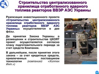 Строительство централизованного хранилища отработанного ядерного топлива реакторов ВВЭР АЭС Украины Реализация инвестиционного проекта  «Строительство централизованного хранилища отработанного ядерного топлива реакторов ВВЭР АЭС Украины»  осуществляется в две фазы.  До принятия Закона Украины о размещении и строительстве ЦХОЯТ проект осуществляется согласно плану подготовительного периода за счет средств Компании.  В дальнейшем, после принятия этого закона – за счет кредитных средств, привлеченных поставщиком технологии  (компанией «Холтек Инт.»)   