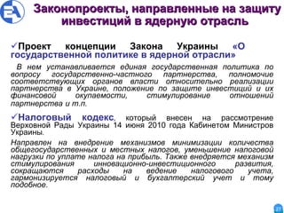Законопроекты, направленные на защиту инвестиций в ядерную отрасль   Проект концепции Закона Украины   «О  государственной политике в ядерной отрасли» В нем устанавливается единая государственная политика по вопросу государственно-частного партнерства, полномочие соответствующих органов власти относительно реализации партнерства в Украине, положение по защите инвестиций и их финансовой окупаемости, стимулирование отношений партнерства   и т.п.   Налоговый кодекс ,  который внесен на рассмотрение Верховной Рады Украины 14 июня 2010 года Кабинетом Министров Украины .  Направлен на внедрение механизмов минимизации количества общегосударственных и местных налогов, уменьшение налоговой нагрузки по уплате налога на прибыль. Также внедряется механизм стимулирования инновационно-инвестиционного развития, сокращаются расходы на ведение налогового учета, гармонизируется налоговый и бухгалтерский учет и тому подобное. 