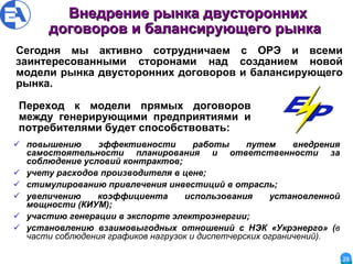 Внедрение рынка двусторонних договоров и балансирующего рынка   повышению эффективности работы путем внедрения самостоятельности планирования и ответственности за соблюдение условий контрактов;  учету расходов производителя в цене; стимулированию привлечения инвестиций в отрасль; увеличению коэффициента использования установленной мощности (КИУМ); участию генерации в экспорте электроэнергии; установлению взаимовыгодных отношений с НЭК «Укрэнерго» ( в части соблюдения графиков нагрузок и диспетчерских ограничений).  Переход к модели прямых договоров между генерирующими предприятиями и потребителями будет способствовать: Сегодня мы активно сотрудничаем с ОРЭ и всеми заинтересованными сторонами над созданием новой модели рынка двусторонних договоров и балансирующего рынка.  