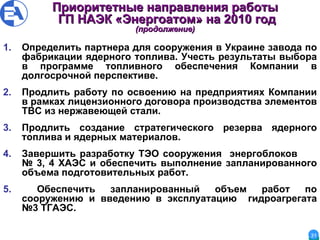 Приоритетны е  направления работы Г П  НА Э К  «Энергоатом» на 2010 год (продолжение) Определить партнера для сооружения в Украине завода по фабрикации ядерного топлива. Учесть результаты выбора в программе топливного обеспечения Компании в долгосрочной перспективе. Продлить работу по освоению на предприятиях Компании в рамках лицензионного договора производства элементов  ТВ C  из нержавеющей стали. Продлить создание стратегического резерва ядерного топлива и ядерных материалов. Завершить разработку  ТЭО  сооружения  энергоблоков  № 3, 4  ХАЭС  и обеспечить выполнение запланированного объема подготовительных работ. Обеспечить запланированный объем работ по сооружению и введению в эксплуатацию  гидроагрегата №3  ТГАЭС . 