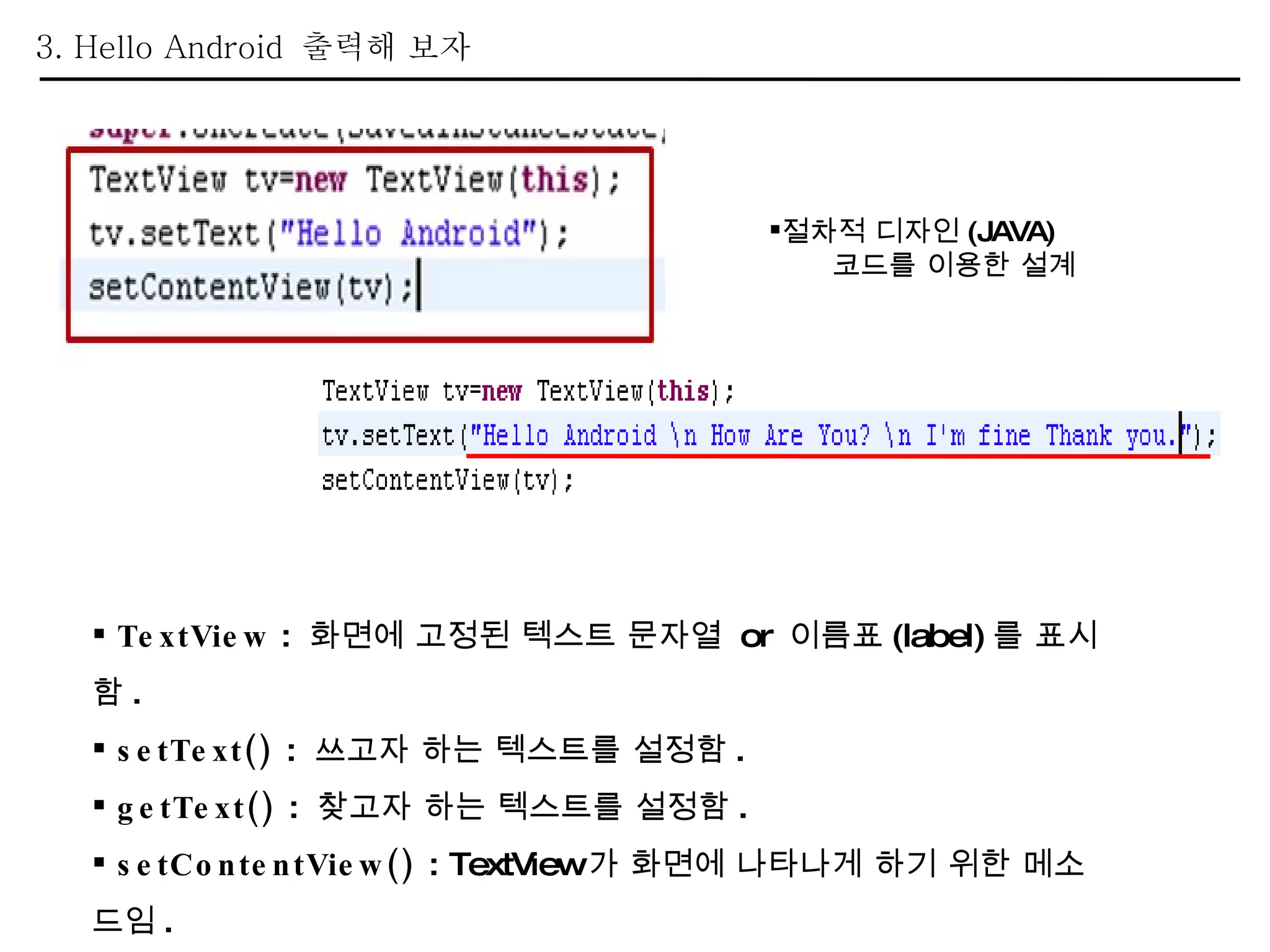 3. Hello Android  출력해 보자 TextView  :  화면에 고정된 텍스트 문자열  or  이름표 (label) 를 표시함 . setText()  :  쓰고자 하는 텍스트를 설정함 . getText()  :  찾고자 하는 텍스트를 설정함 . setContentView()  : TextView 가 화면에 나타나게 하기 위한 메소드임 . 절차적 디자인 (JAVA) 코드를 이용한 설계 