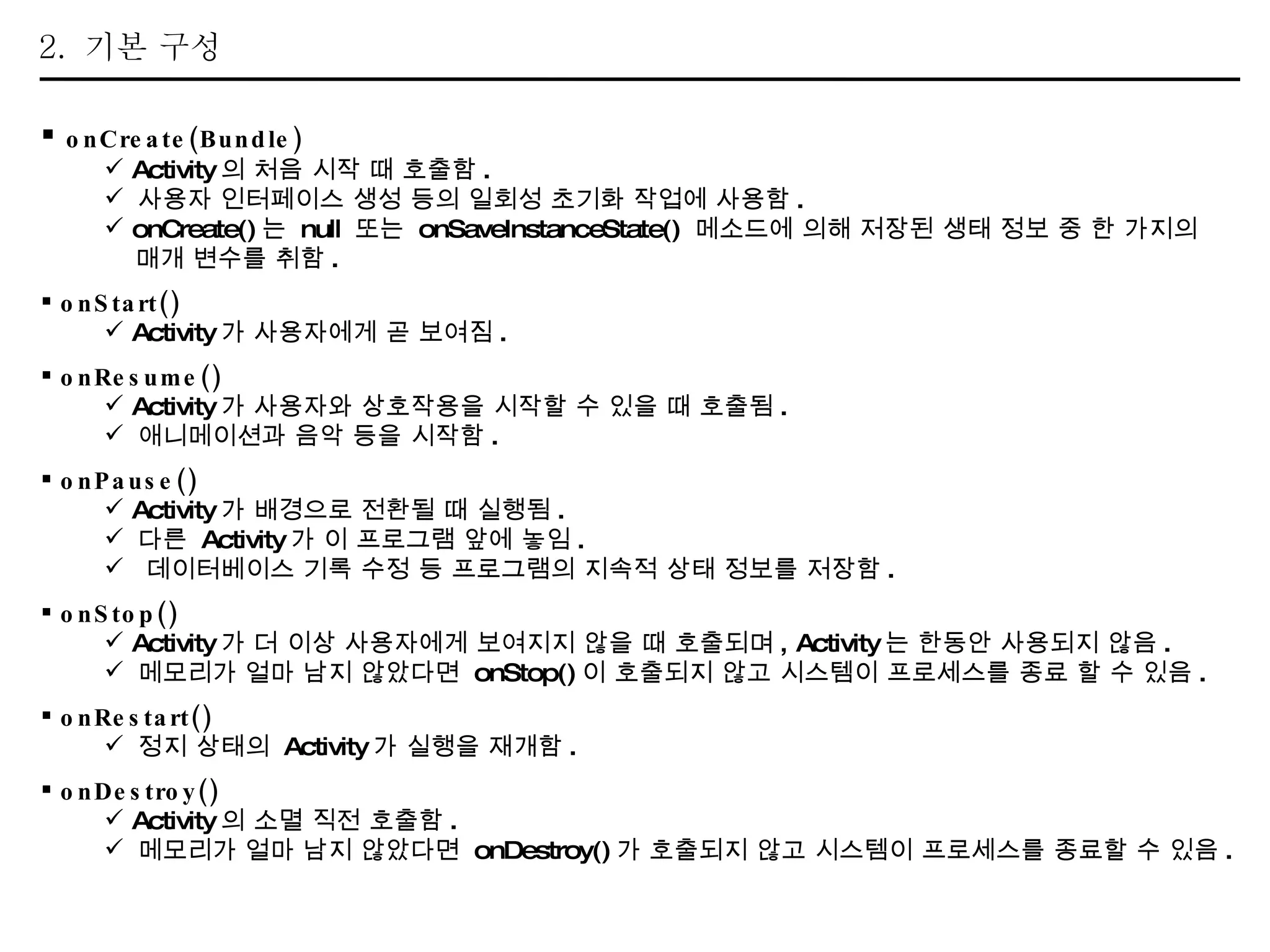 2.  기본 구성 onCreate(Bundle)   Activity 의 처음 시작 때 호출함 . 사용자 인터페이스 생성 등의 일회성 초기화 작업에 사용함 . onCreate() 는  null  또는  onSaveInstanceState()  메소드에 의해 저장된 생태 정보 중 한 가지의  매개 변수를 취함 . onStart() Activity 가 사용자에게 곧 보여짐 . onResume() Activity 가 사용자와 상호작용을 시작할 수 있을 때 호출됨 . 애니메이션과 음악 등을 시작함 . onPause() Activity 가 배경으로 전환될 때 실행됨 . 다른  Activity 가 이 프로그램 앞에 놓임 . 데이터베이스 기록 수정 등 프로그램의 지속적 상태 정보를 저장함 . onStop() Activity 가 더 이상 사용자에게 보여지지 않을 때 호출되며 , Activity 는 한동안 사용되지 않음 . 메모리가 얼마 남지 않았다면  onStop() 이 호출되지 않고 시스템이 프로세스를 종료 할 수 있음 . onRestart() 정지 상태의  Activity 가 실행을 재개함 . onDestroy() Activity 의 소멸 직전 호출함 . 메모리가 얼마 남지 않았다면  onDestroy() 가 호출되지 않고 시스템이 프로세스를 종료할 수 있음 . 