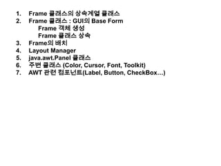  Frame 클래스의 상속계열 클래스  Frame 클래스 : GUI의 Base Form 	Frame 객체 생성 Frame 클래스 상속  Frame의 배치  Layout Manager java.awt.Panel클래스 주변 클래스 (Color, Cursor, Font, Toolkit)  AWT 관련 컴포넌트(Label, Button, CheckBox…) 